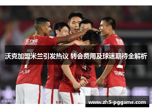 沃克加盟米兰引发热议 转会费用及球迷期待全解析