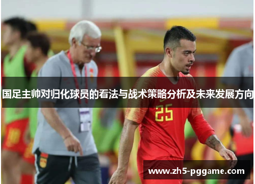 国足主帅对归化球员的看法与战术策略分析及未来发展方向