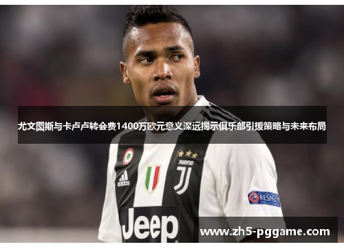 尤文图斯与卡卢卢转会费1400万欧元意义深远揭示俱乐部引援策略与未来布局