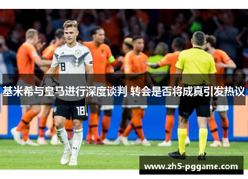 基米希与皇马进行深度谈判 转会是否将成真引发热议