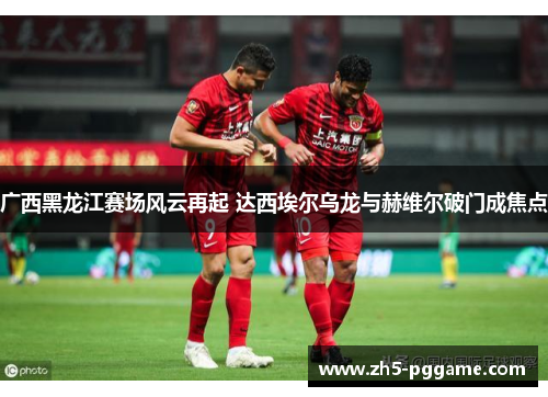 广西黑龙江赛场风云再起 达西埃尔乌龙与赫维尔破门成焦点