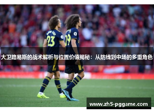 大卫路易斯的战术解析与位置价值揭秘：从防线到中场的多重角色