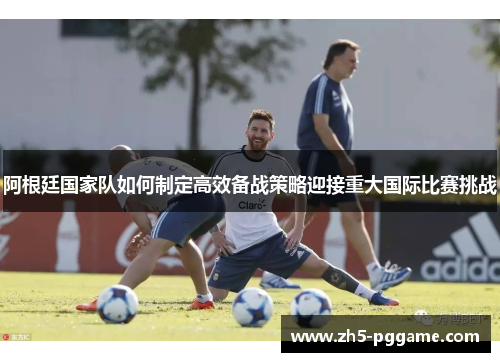 阿根廷国家队如何制定高效备战策略迎接重大国际比赛挑战