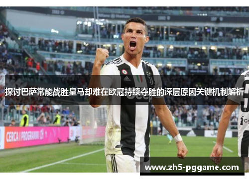 探讨巴萨常能战胜皇马却难在欧冠持续夺胜的深层原因关键机制解析 探讨巴萨常能战胜皇马却难在欧冠持续夺胜的深层原因关键机制解析