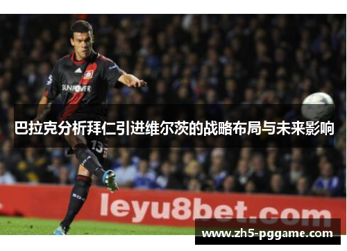 巴拉克分析拜仁引进维尔茨的战略布局与未来影响