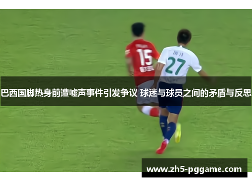 巴西国脚热身前遭嘘声事件引发争议 球迷与球员之间的矛盾与反思