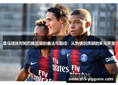 皇马球迷对姆巴佩加盟的看法与期待：从热情到质疑的多元声音