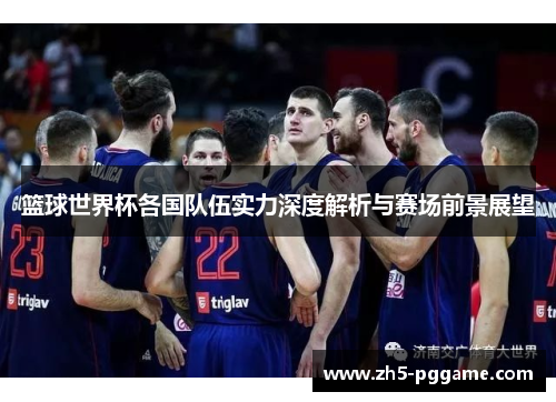 篮球世界杯各国队伍实力深度解析与赛场前景展望 篮球世界杯各国队伍实力深度解析与赛场前景展望