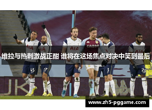 维拉与热刺激战正酣 谁将在这场焦点对决中笑到最后