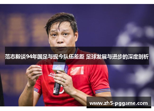 范志毅谈94年国足与现今队伍差距 足球发展与进步的深度剖析
