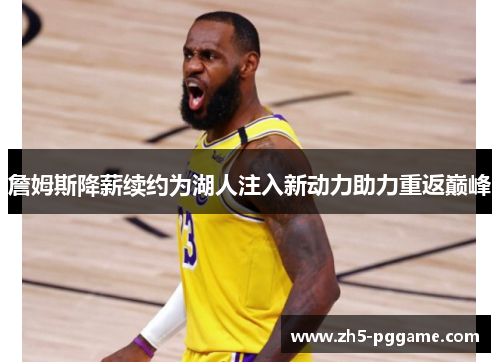 詹姆斯降薪续约为湖人注入新动力助力重返巅峰