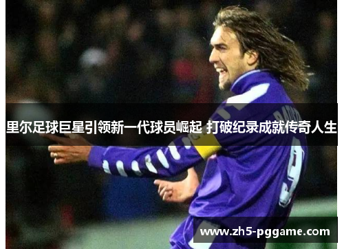 里尔足球巨星引领新一代球员崛起 打破纪录成就传奇人生